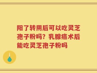 阳了转阴后可以吃灵芝孢子粉吗？乳腺癌术后能吃灵芝孢子粉吗