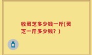 收灵芝多少钱一斤(灵芝一斤多少钱？)