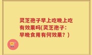 灵芝孢子早上吃晚上吃有效果吗(灵芝孢子：早晚食用有何效果？)