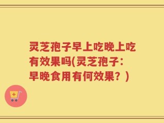 灵芝孢子早上吃晚上吃有效果吗(灵芝孢子：早晚食用有何效果？)