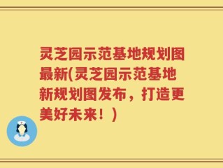 灵芝园示范基地规划图最新(灵芝园示范基地新规划图发布，打造更美好未来！)