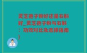 灵芝孢子粉好还是石斛好_灵芝孢子粉与石斛：功效对比及选择指南)
