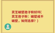 灵芝破壁孢子粉好坏(灵芝孢子粉：破壁或不破壁，如何选择？)