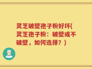 灵芝破壁孢子粉好坏(灵芝孢子粉：破壁或不破壁，如何选择？)