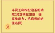 斗灵芝和枸杞泡茶的功效(灵芝枸杞泡茶：提高免疫力，抗衰老的绝佳选择)