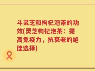 斗灵芝和枸杞泡茶的功效(灵芝枸杞泡茶：提高免疫力，抗衰老的绝佳选择)