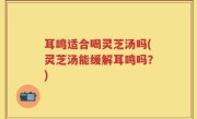 耳鸣适合喝灵芝汤吗(灵芝汤能缓解耳鸣吗？)