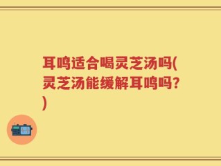 耳鸣适合喝灵芝汤吗(灵芝汤能缓解耳鸣吗？)