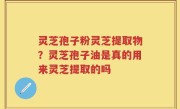 灵芝孢子粉灵芝提取物？灵芝孢子油是真的用来灵芝提取的吗
