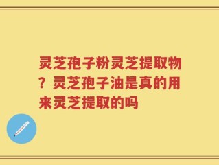 灵芝孢子粉灵芝提取物？灵芝孢子油是真的用来灵芝提取的吗