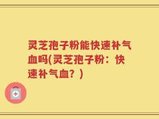 灵芝孢子粉能快速补气血吗(灵芝孢子粉：快速补气血？)