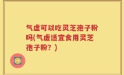 气虚可以吃灵芝孢子粉吗(气虚适宜食用灵芝孢子粉？)
