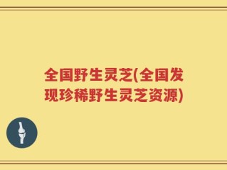 全国野生灵芝(全国发现珍稀野生灵芝资源)