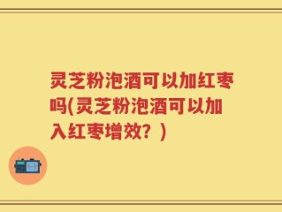 灵芝粉泡酒可以加红枣吗(灵芝粉泡酒可以加入红枣增效？)