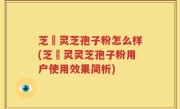 芝蒄灵芝孢子粉怎么样(芝蒄灵灵芝孢子粉用户使用效果简析)