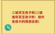 二姐灵芝孢子粉(二姐推荐灵芝孢子粉：提升免疫力的理想选择)