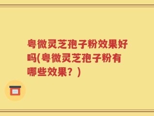 粤微灵芝孢子粉效果好吗(粤微灵芝孢子粉有哪些效果？)