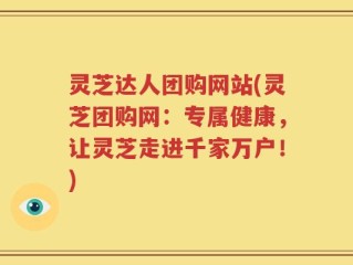 灵芝达人团购网站(灵芝团购网：专属健康，让灵芝走进千家万户！)