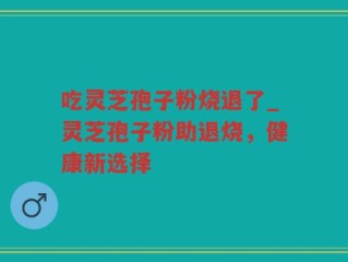 吃灵芝孢子粉烧退了_灵芝孢子粉助退烧，健康新选择