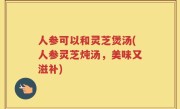 人参可以和灵芝煲汤(人参灵芝炖汤，美味又滋补)