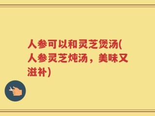 人参可以和灵芝煲汤(人参灵芝炖汤，美味又滋补)