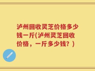 泸州回收灵芝价格多少钱一斤(泸州灵芝回收价格，一斤多少钱？)