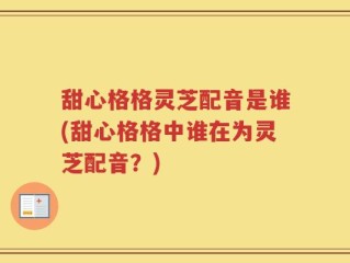 甜心格格灵芝配音是谁(甜心格格中谁在为灵芝配音？)
