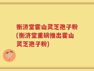 衡济堂霍山灵芝孢子粉(衡济堂重磅推出霍山灵芝孢子粉)