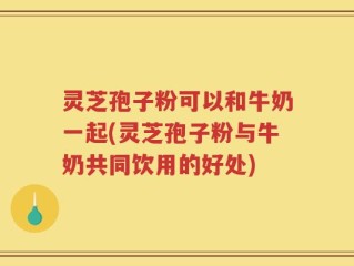 灵芝孢子粉可以和牛奶一起(灵芝孢子粉与牛奶共同饮用的好处)