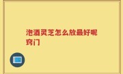 泡酒灵芝怎么放最好呢窍门