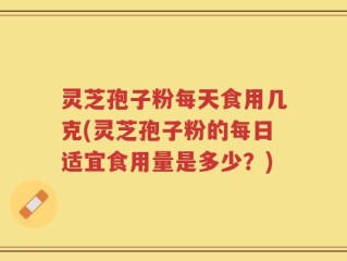 灵芝孢子粉每天食用几克(灵芝孢子粉的每日适宜食用量是多少？)