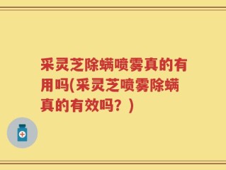 采灵芝除螨喷雾真的有用吗(采灵芝喷雾除螨真的有效吗？)