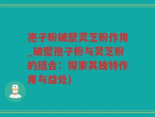 孢子粉破壁灵芝粉作用_破壁孢子粉与灵芝粉的结合：探索其独特作用与益处)