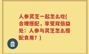 人参灵芝一起怎么吃(合理搭配，享受双倍益处：人参与灵芝怎么搭配食用？)