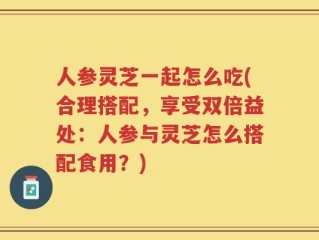 人参灵芝一起怎么吃(合理搭配，享受双倍益处：人参与灵芝怎么搭配食用？)