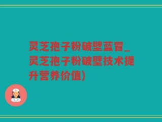 灵芝孢子粉破壁蓝冒_灵芝孢子粉破壁技术提升营养价值)