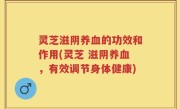灵芝滋阴养血的功效和作用(灵芝 滋阴养血，有效调节身体健康)