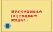 灵芝的价格差别有多大(灵芝价格差异巨大，你知道吗？)