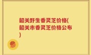 韶关野生香灵芝价格(韶关市香灵芝价格公布)