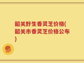 韶关野生香灵芝价格(韶关市香灵芝价格公布)