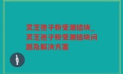 灵芝孢子粉受潮结块_灵芝孢子粉受潮结块问题及解决方案