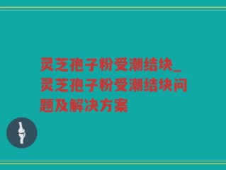 灵芝孢子粉受潮结块_灵芝孢子粉受潮结块问题及解决方案