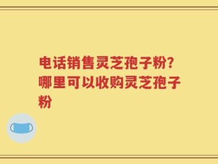 电话销售灵芝孢子粉？哪里可以收购灵芝孢子粉