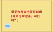 灵芝水用来泡茶可以吗(用灵芝水泡茶，可行吗？)