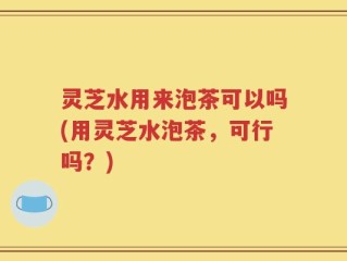 灵芝水用来泡茶可以吗(用灵芝水泡茶，可行吗？)