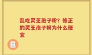 乱吃灵芝孢子粉？修正的灵芝孢子粉为什么便宜