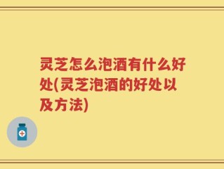 灵芝怎么泡酒有什么好处(灵芝泡酒的好处以及方法)
