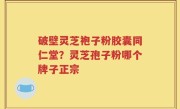 破壁灵芝袍子粉胶囊同仁堂？灵芝孢子粉哪个牌子正宗