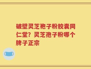 破壁灵芝袍子粉胶囊同仁堂？灵芝孢子粉哪个牌子正宗