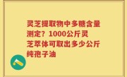 灵芝提取物中多糖含量测定？1000公斤灵芝萃体可取出多少公斤纯孢子油